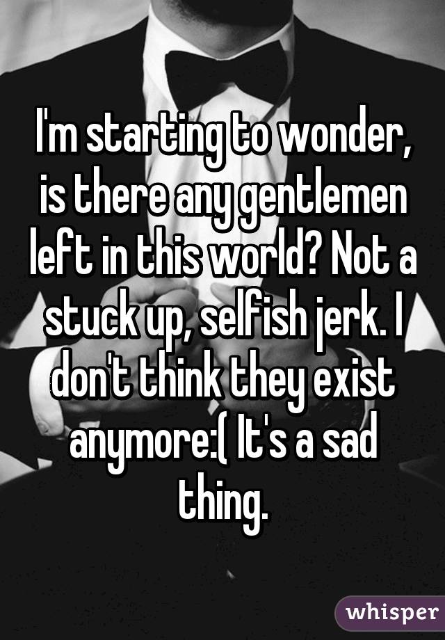 I'm starting to wonder, is there any gentlemen left in this world? Not a stuck up, selfish jerk. I don't think they exist anymore:( It's a sad thing.