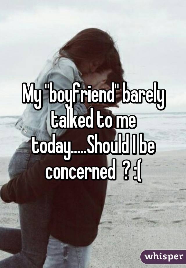 My "boyfriend" barely talked to me today.....Should I be concerned  ? :(