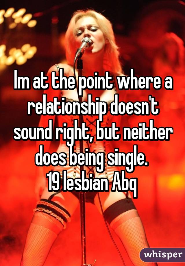 Im at the point where a relationship doesn't sound right, but neither does being single. 
19 lesbian Abq 