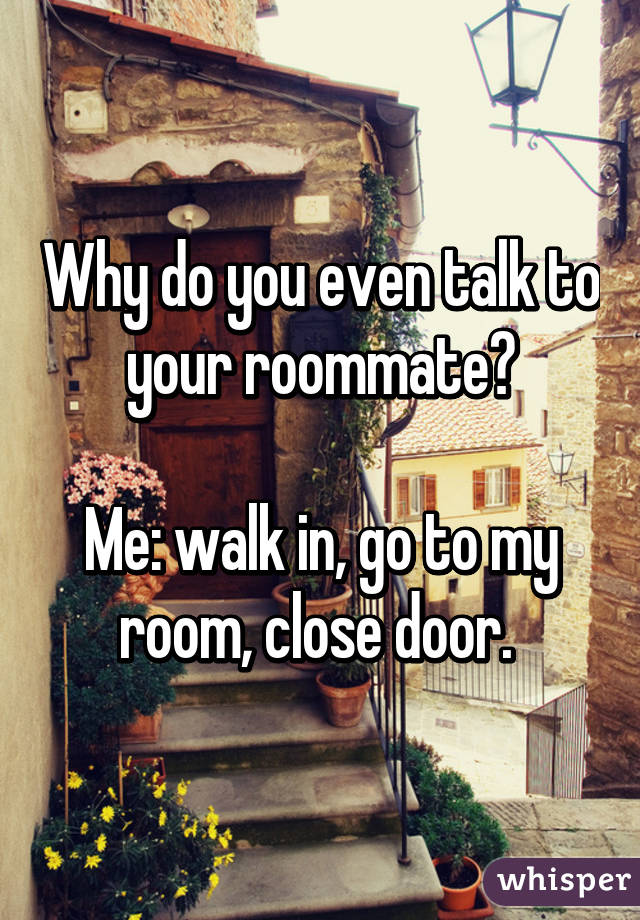 Why do you even talk to your roommate?

Me: walk in, go to my room, close door. 