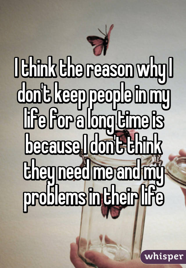 I think the reason why I don't keep people in my life for a long time is because I don't think they need me and my problems in their life