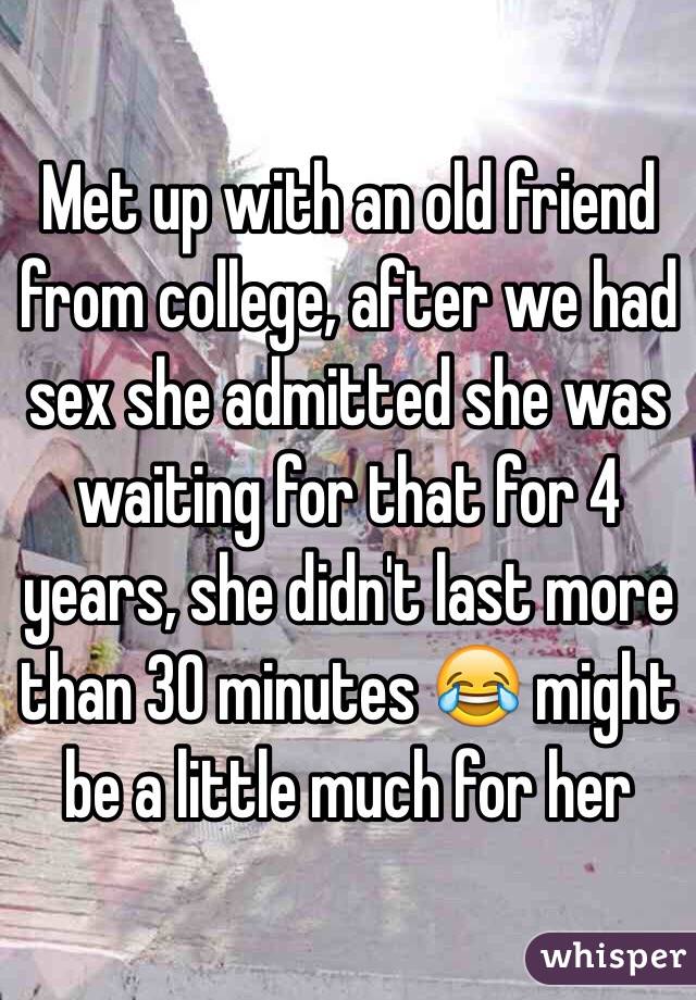 Met up with an old friend from college, after we had sex she admitted she was waiting for that for 4 years, she didn't last more than 30 minutes 😂 might be a little much for her