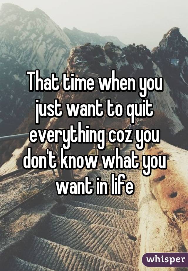 That time when you just want to quit everything coz you don't know what you want in life