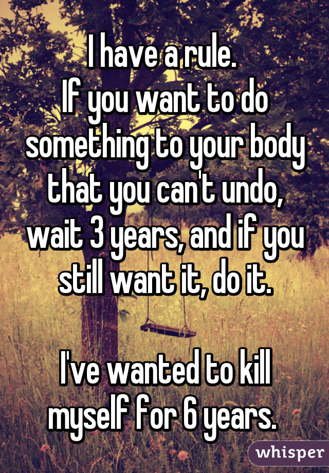 I have a rule. 
If you want to do something to your body that you can't undo, wait 3 years, and if you still want it, do it.

I've wanted to kill myself for 6 years. 