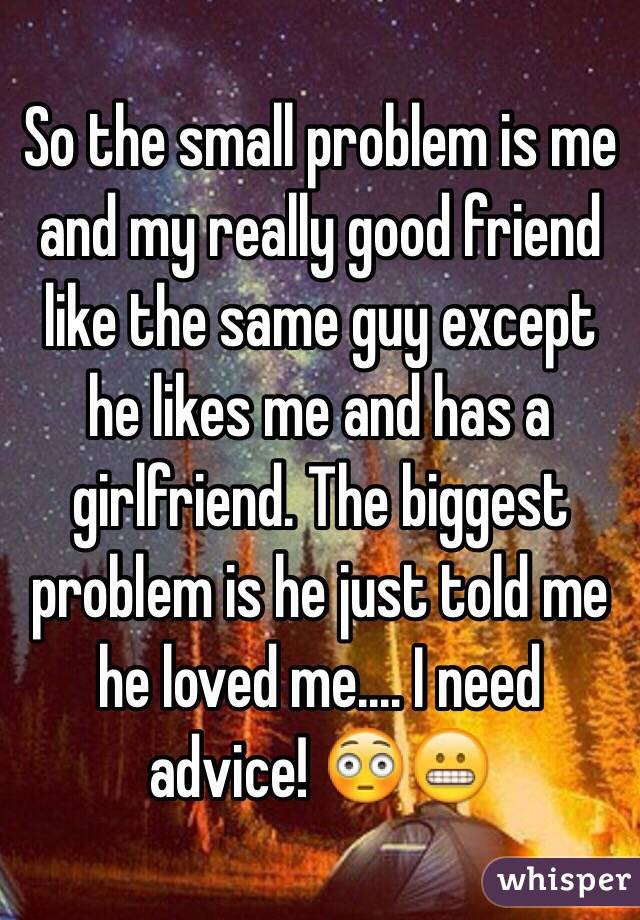 So the small problem is me and my really good friend like the same guy except he likes me and has a girlfriend. The biggest problem is he just told me he loved me.... I need advice! 😳😬