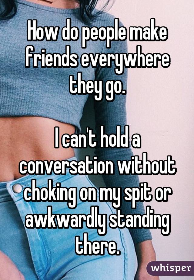 How do people make friends everywhere they go.

I can't hold a conversation without choking on my spit or awkwardly standing there.