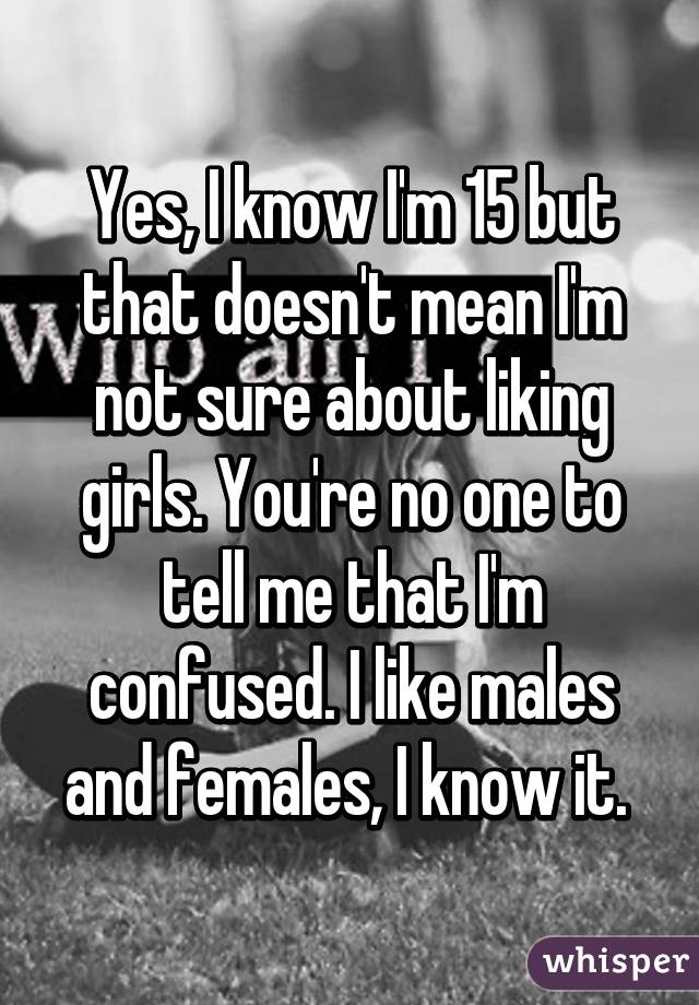 Yes, I know I'm 15 but that doesn't mean I'm not sure about liking girls. You're no one to tell me that I'm confused. I like males and females, I know it. 