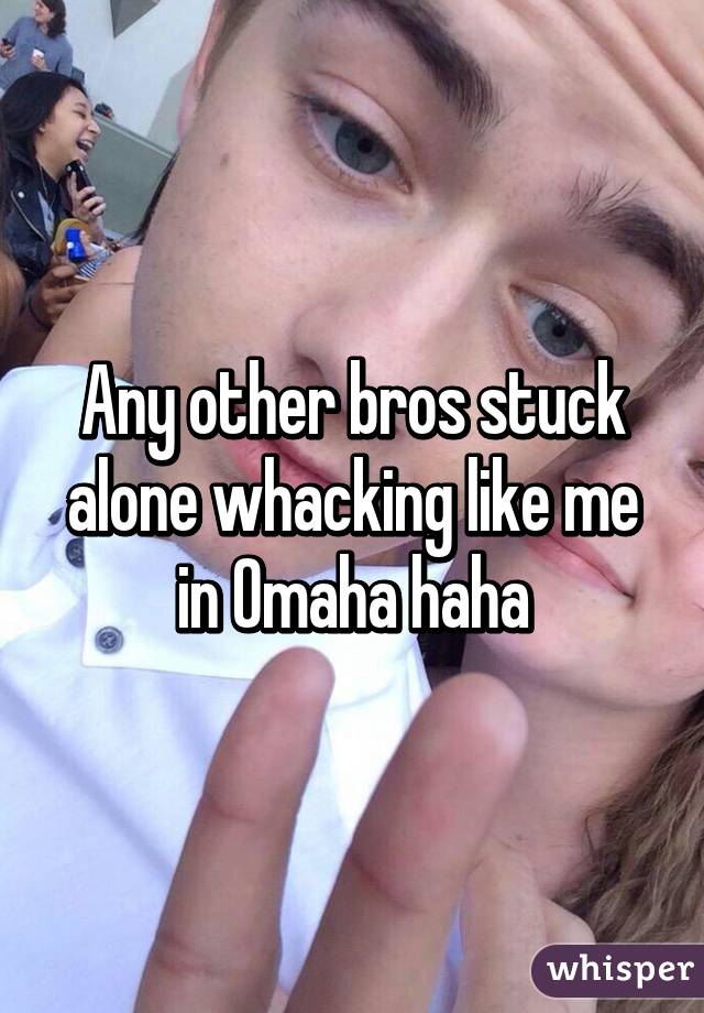 Any other bros stuck alone whacking like me in Omaha haha