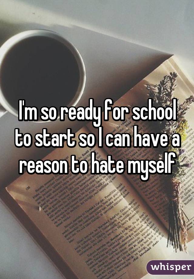 I'm so ready for school to start so I can have a reason to hate myself