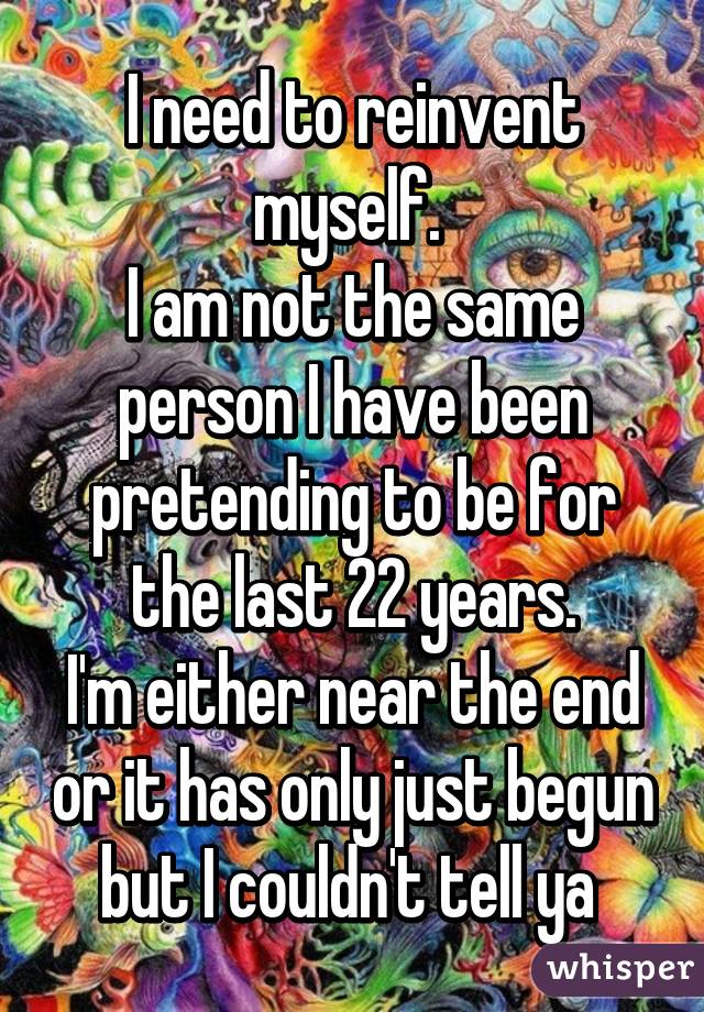 I need to reinvent myself. 
I am not the same person I have been pretending to be for the last 22 years.
I'm either near the end or it has only just begun but I couldn't tell ya 