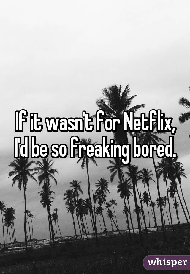 If it wasn't for Netflix, I'd be so freaking bored.