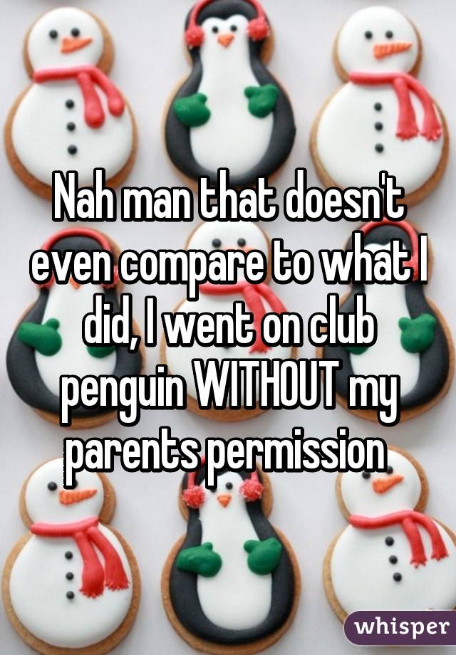 Nah man that doesn't even compare to what I did, I went on club penguin WITHOUT my parents permission 