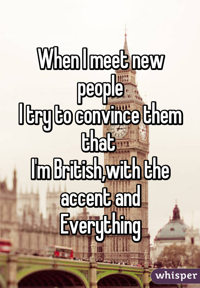 When I meet new people
I try to convince them that 
I'm British,with the accent and
Everything