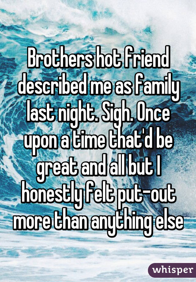 Brothers hot friend described me as family last night. Sigh. Once upon a time that'd be great and all but I honestly felt put-out more than anything else