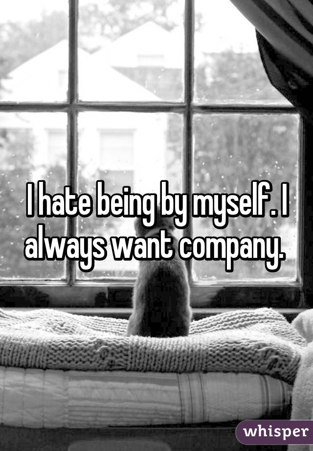 I hate being by myself. I always want company. 
