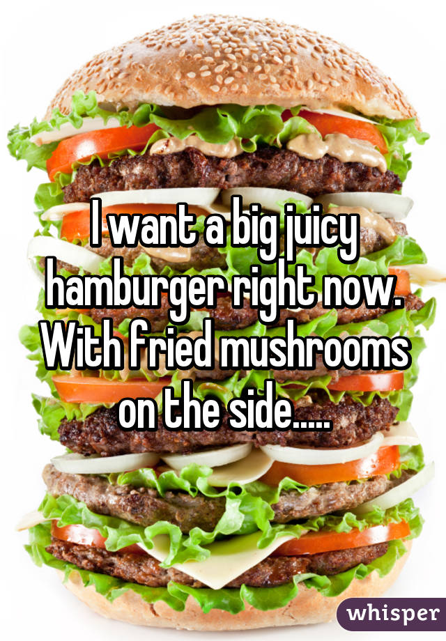 I want a big juicy hamburger right now. With fried mushrooms on the side.....