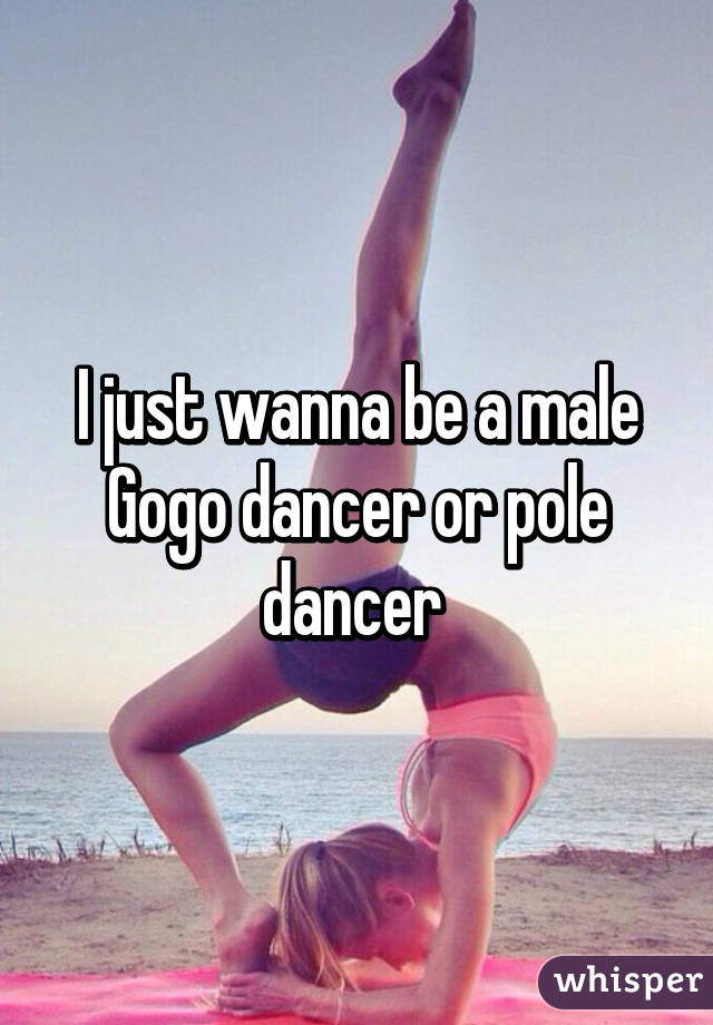 I just wanna be a male Gogo dancer or pole dancer 