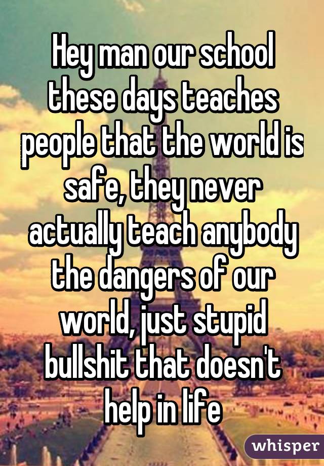 Hey man our school these days teaches people that the world is safe, they never actually teach anybody the dangers of our world, just stupid bullshit that doesn't help in life