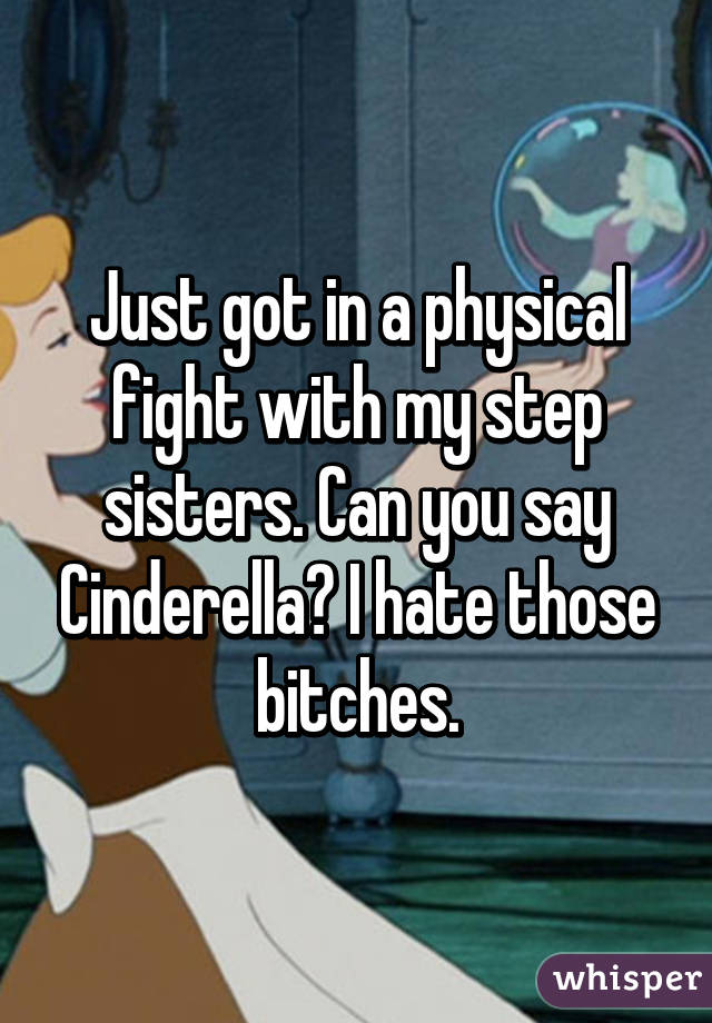Just got in a physical fight with my step sisters. Can you say Cinderella? I hate those bitches.