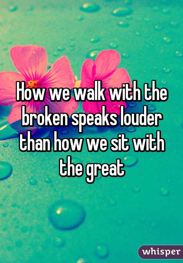 How we walk with the broken speaks louder than how we sit with the great
