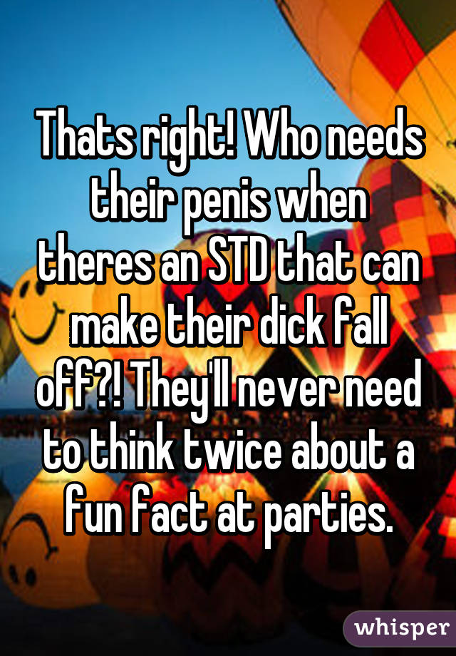 Thats right! Who needs their penis when theres an STD that can make their dick fall off?! They'll never need to think twice about a fun fact at parties.