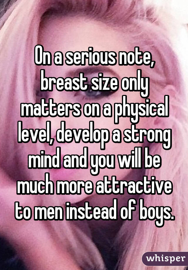 On a serious note, breast size only matters on a physical level, develop a strong mind and you will be much more attractive to men instead of boys.