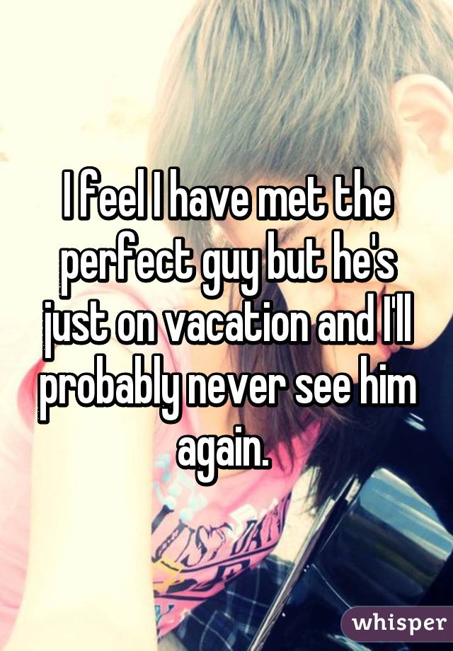 I feel I have met the perfect guy but he's just on vacation and I'll probably never see him again. 