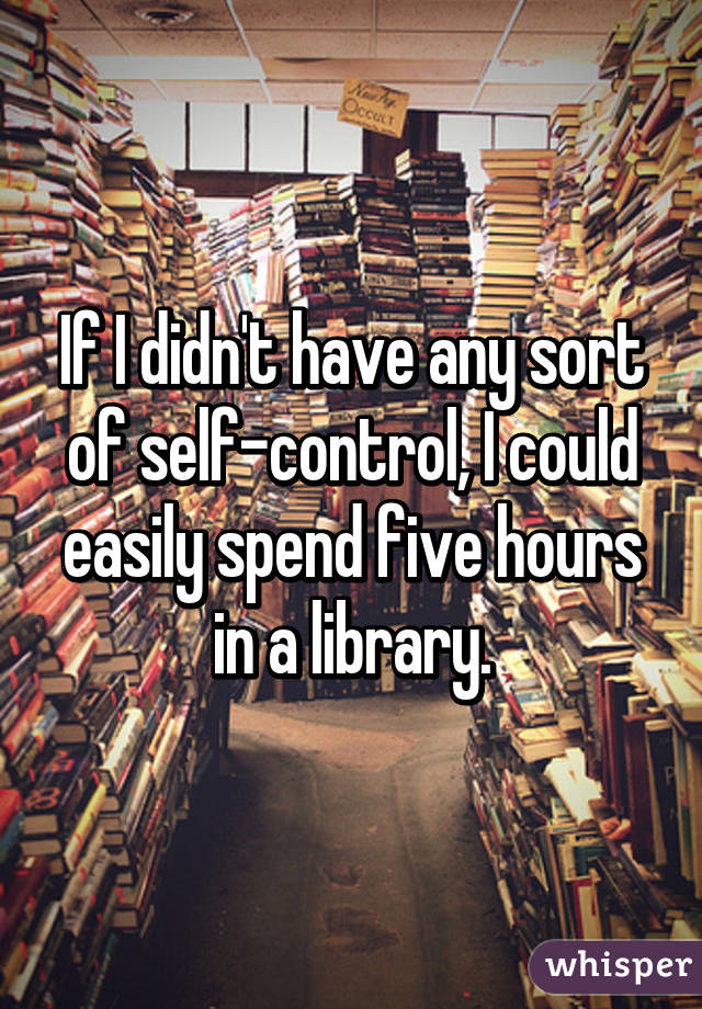 If I didn't have any sort of self-control, I could easily spend five hours in a library.