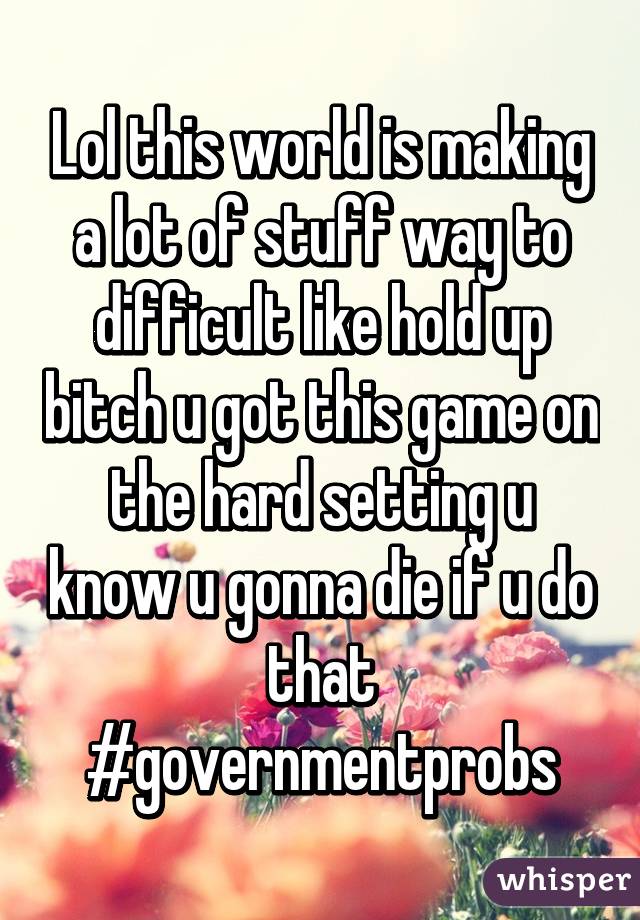 Lol this world is making a lot of stuff way to difficult like hold up bitch u got this game on the hard setting u know u gonna die if u do that
#governmentprobs