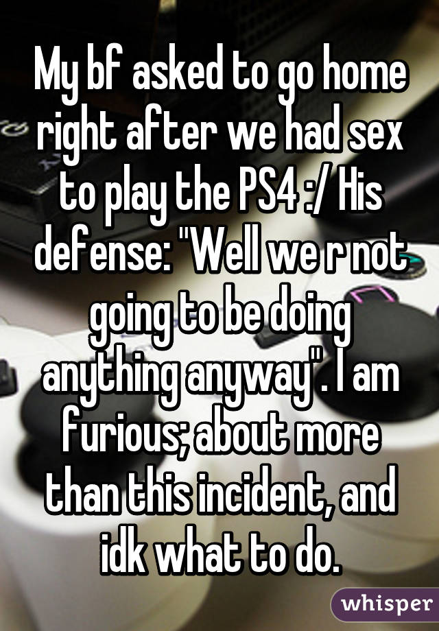 My bf asked to go home right after we had sex to play the PS4 :/ His defense: "Well we r not going to be doing anything anyway". I am furious; about more than this incident, and idk what to do.