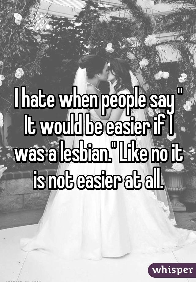 I hate when people say " It would be easier if I was a lesbian." Like no it is not easier at all.