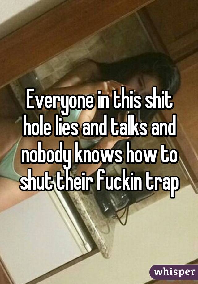 Everyone in this shit hole lies and talks and nobody knows how to shut their fuckin trap