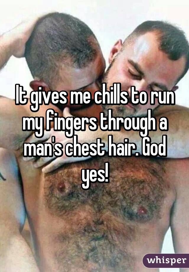 It gives me chills to run my fingers through a man's chest hair. God yes!