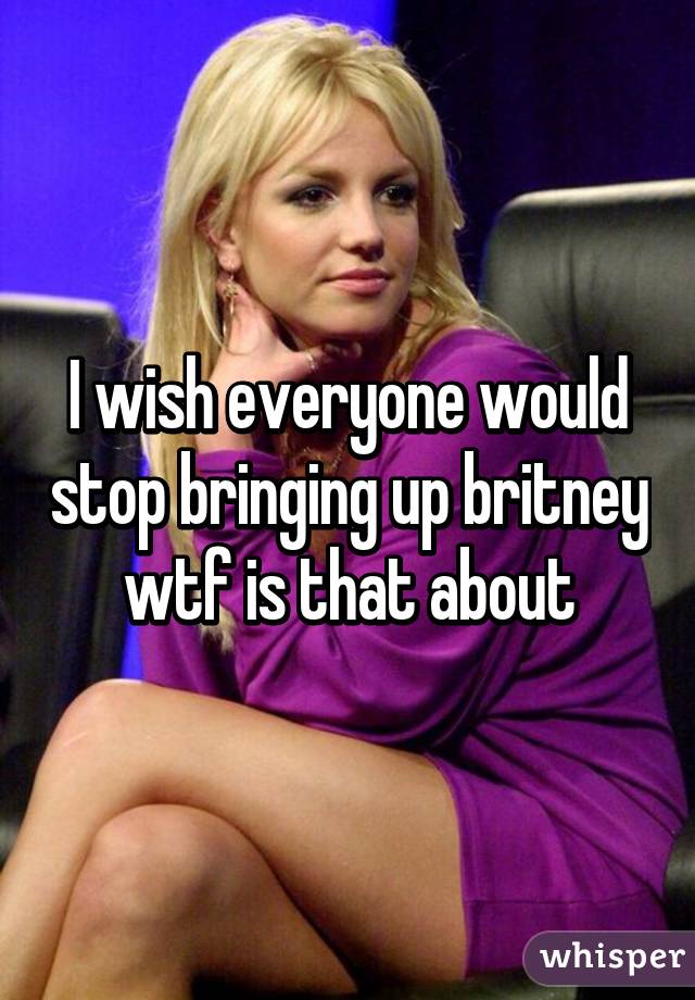 I wish everyone would stop bringing up britney wtf is that about