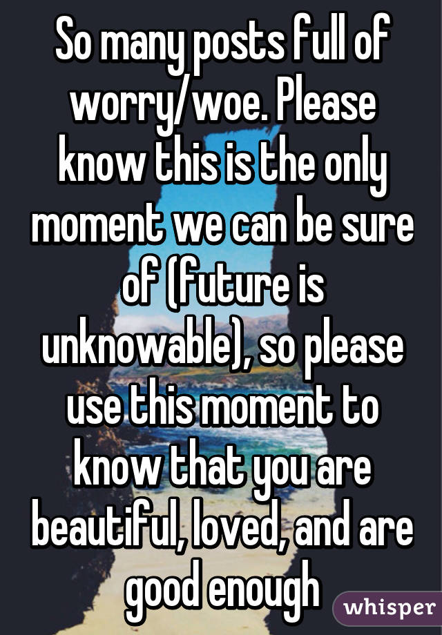 So many posts full of worry/woe. Please know this is the only moment we can be sure of (future is unknowable), so please use this moment to know that you are beautiful, loved, and are good enough