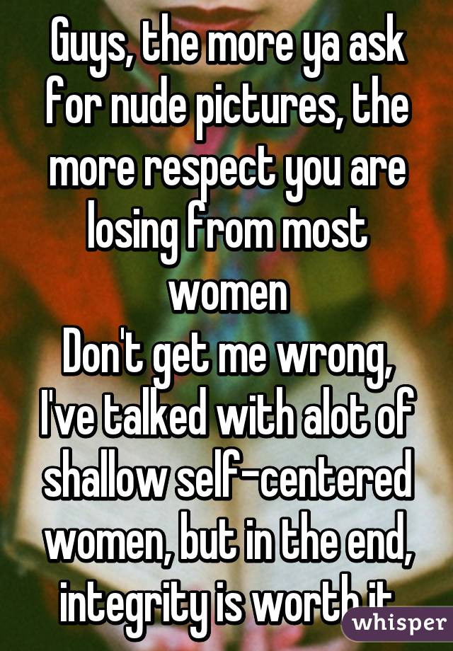 Guys, the more ya ask for nude pictures, the more respect you are losing from most women
Don't get me wrong, I've talked with alot of shallow self-centered women, but in the end, integrity is worth it