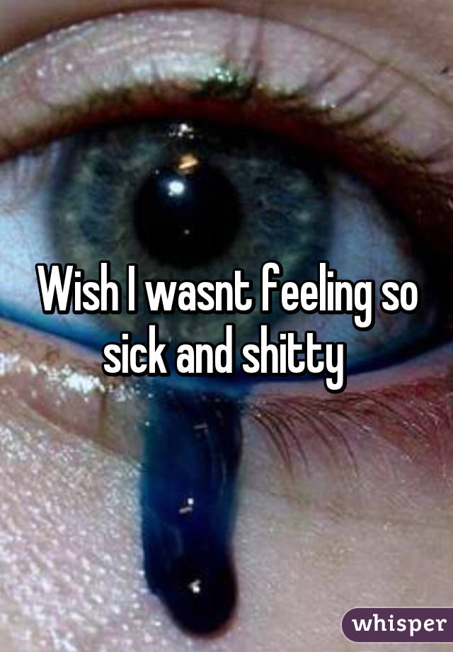 Wish I wasnt feeling so sick and shitty 