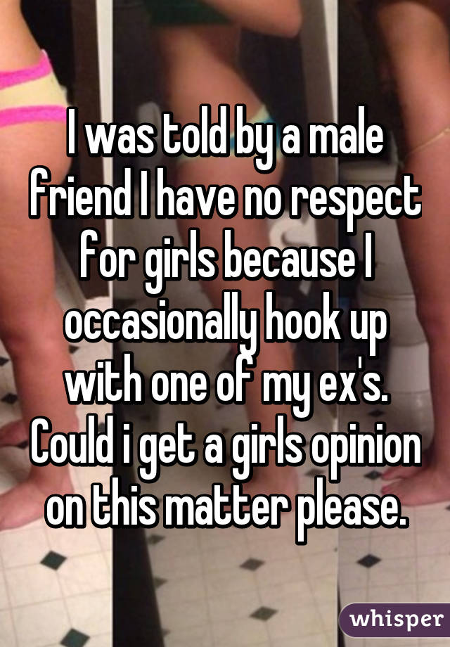 I was told by a male friend I have no respect for girls because I occasionally hook up with one of my ex's. Could i get a girls opinion on this matter please.