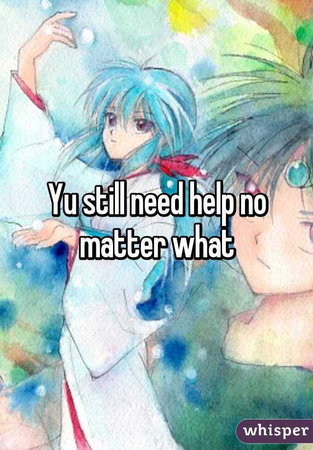 Yu still need help no matter what