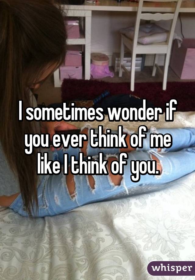 I sometimes wonder if you ever think of me like I think of you.