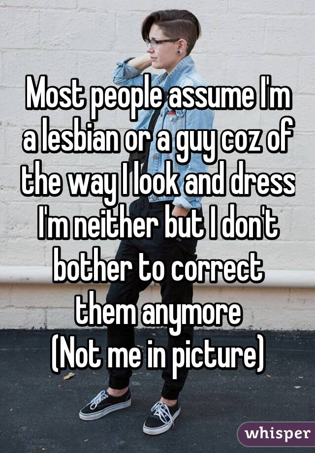 Most people assume I'm a lesbian or a guy coz of the way I look and dress
I'm neither but I don't bother to correct them anymore
(Not me in picture)