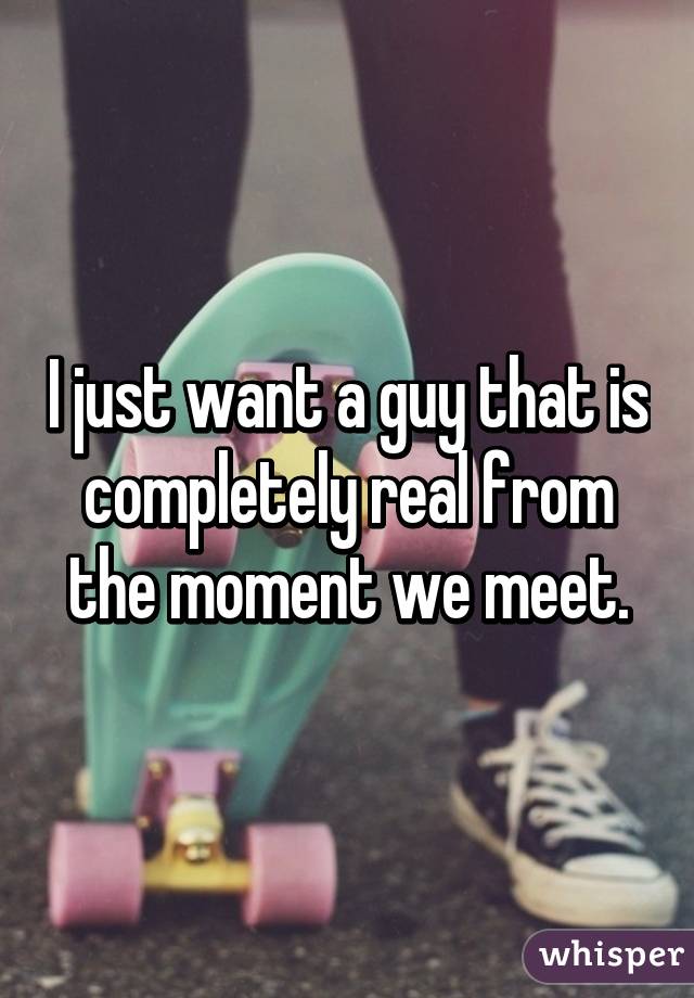 I just want a guy that is completely real from the moment we meet.