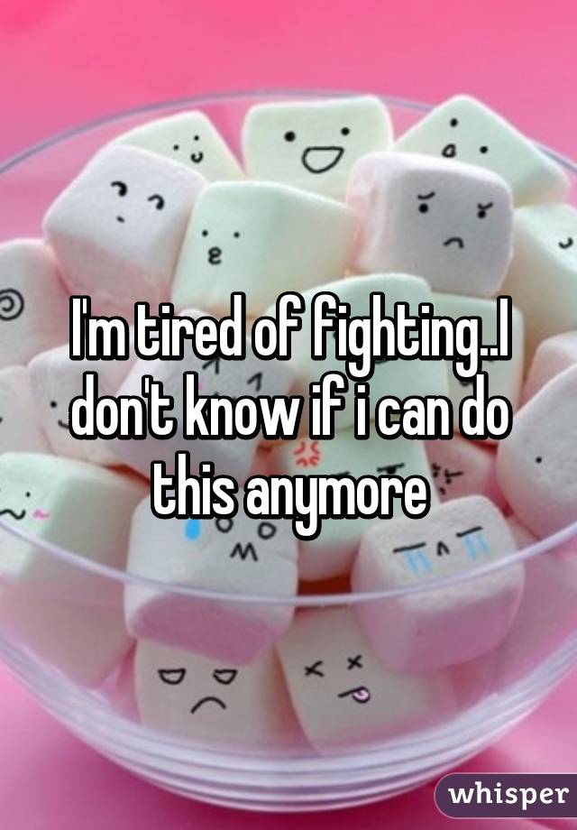 I'm tired of fighting..I don't know if i can do this anymore