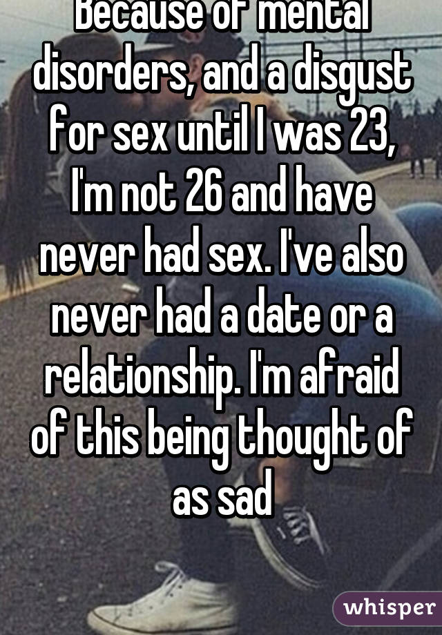 Because of mental disorders, and a disgust for sex until I was 23, I'm not 26 and have never had sex. I've also never had a date or a relationship. I'm afraid of this being thought of as sad

