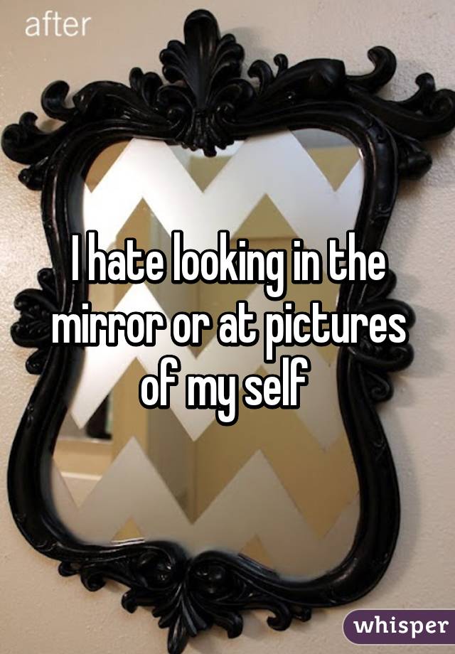 I hate looking in the mirror or at pictures of my self 