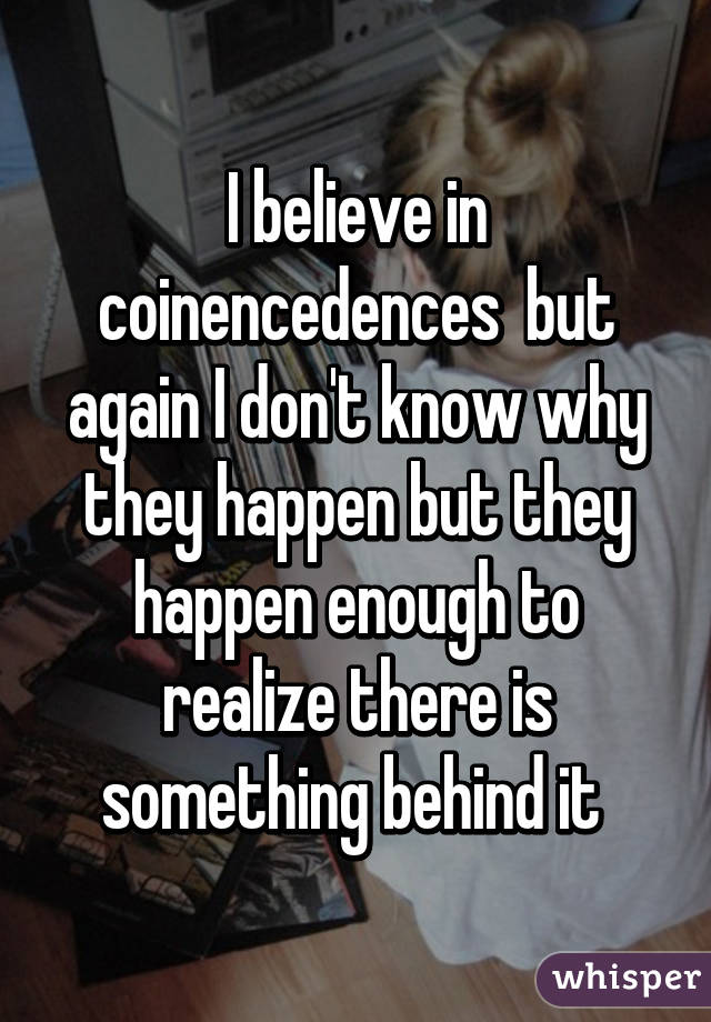 I believe in coinencedences  but again I don't know why they happen but they happen enough to realize there is something behind it 