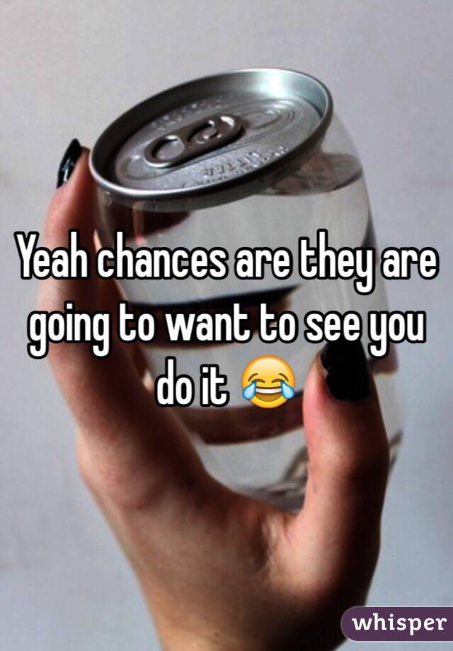 Yeah chances are they are going to want to see you do it 😂