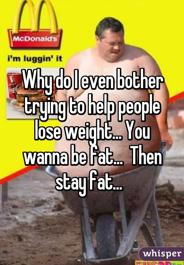 Why do I even bother trying to help people lose weight... You wanna be fat...  Then stay fat...  
