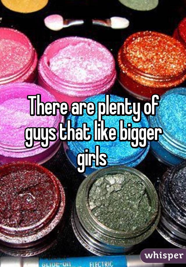 There are plenty of guys that like bigger girls 