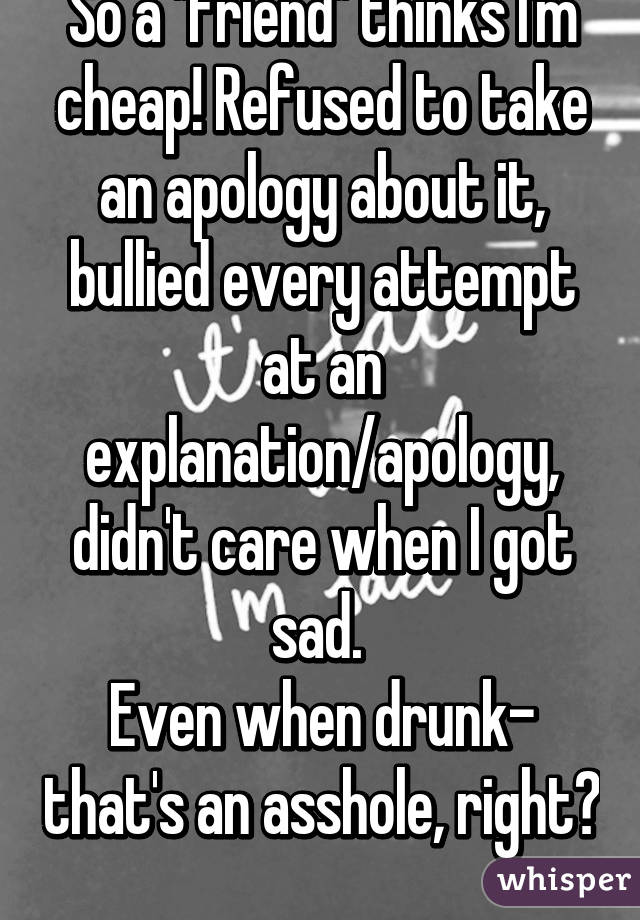So a "friend" thinks I'm cheap! Refused to take an apology about it, bullied every attempt at an explanation/apology, didn't care when I got sad. 
Even when drunk- that's an asshole, right? 